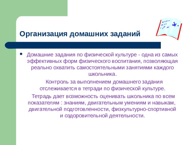 Организация домашних заданий Домашние задания по физической культуре - одна из самых эффективных форм физического воспитания, позволяющая реально охватить самостоятельными занятиями каждого школьника.  Контроль за выполнением домашнего задания отслеживается в тетради по физической культуре.  Тетрадь дает возможность оценивать школьника по всем показателям : знаниям, двигательным умениям и навыкам, двигательной подготовленности, физкультурно-спортивной и оздоровительной деятельности. 