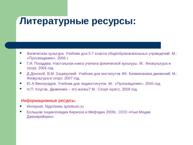 Литературные ресурсы:   Физическая культура. Учебник для 5-7 класса общеобразовательных учреждений. М.: «Просвещение», 2006 г. Г.И. Погадаев. Настольная книга учителя физической культуры. М.: Физкультура и спорт, 2004 год. Д.Донской, В.М. Зациорский. Учебник для институтов ФК. Биомеханика движений. М.: Физкультура и спорт, 2007 год. Ю.А.Виноградов. Учебник для пединститутов. М.: «Просвещение», 2000 год. Н.П. Клусов. Движение – это жизнь? М.: Спорт-пресс, 2009 год.    Информационные ресурсы: Интернет. htpp // www . sportkom . ru Большая энциклопедия Кирилла и Мефодия 2008г., ООО «Нью Медиа Дженерейшен» 