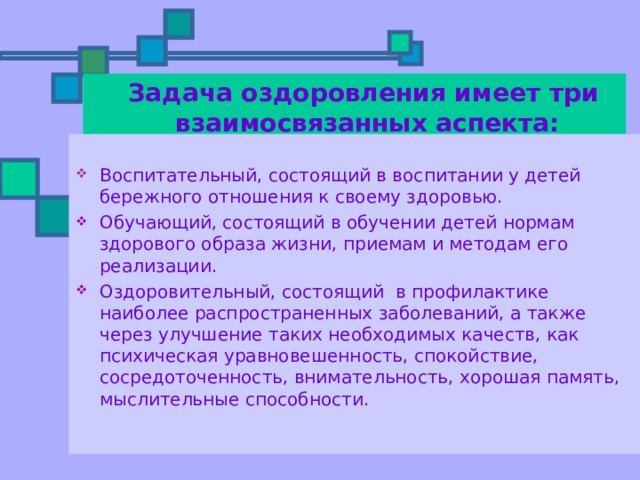  Задача оздоровления имеет три взаимосвязанных аспекта: Воспитательный, состоящий в воспитании у детей бережного отношения к своему здоровью. Обучающий, состоящий в обучении детей нормам здорового образа жизни, приемам и методам его реализации. Оздоровительный, состоящий в профилактике наиболее распространенных заболеваний, а также через улучшение таких необходимых качеств, как психическая уравновешенность, спокойствие, сосредоточенность, внимательность, хорошая память, мыслительные способности. 