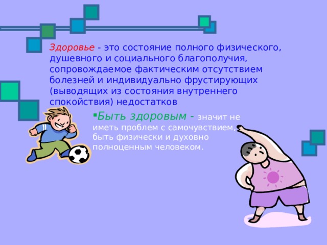 Здоровье  - это состояние полного физического, душевного и социального благополучия, сопровождаемое фактическим отсутствием болезней и индивидуально фрустирующих (выводящих из состояния внутреннего спокойствия) недостатков Быть здоровым - значит не иметь проблем с самочувствием, быть физически и духовно полноценным человеком. 