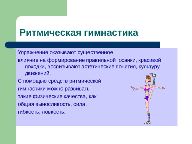 Ритмическая гимнастика Упражнения оказывают существенное влияние на формирование правильной осанки, красивой походки, воспитывают эстетические понятия, культуру движений. С помощью средств ритмической гимнастики можно развивать такие физические качества, как общая выносливость, сила, гибкость, ловкость. 