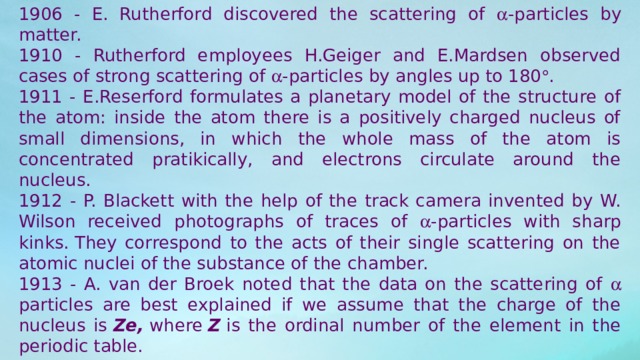 1906 - E. Rutherford discovered the scattering of  -particles by matter. 1910 - Rutherford employees H.Geiger and E.Mardsen observed cases of strong scattering of  -particles by angles up to 180  . 1911 - E.Reserford formulates a planetary model of the structure of the atom: inside the atom there is a positively charged nucleus of small dimensions, in which the whole mass of the atom is concentrated pratikically, and electrons circulate around the nucleus. 1912 - P. Blackett with the help of the track camera invented by W. Wilson received photographs of traces of  -particles with sharp kinks. They correspond to the acts of their single scattering on the atomic nuclei of the substance of the chamber. 1913 - A. van der Broek noted that the data on the scattering of  particles are best explained if we assume that the charge of the nucleus is  Ze,  where  Z  is the ordinal number of the element in the periodic table. 1914 - G. Mosley, measuring the frequencies of characteristic X-ray radiation, confirmed the hypothesis of Van der Broek. 