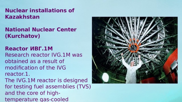 Nuclear installations of Kazakhstan National Nuclear Center (Kurchatov) Reactor ИВГ.1М Research reactor IVG.1M was obtained as a result of modification of the IVG reactor.1. The IVG.1M reactor is designed for testing fuel assemblies (TVS) and the core of high-temperature gas-cooled reactors. . 