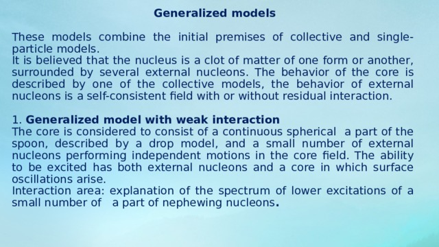  3. The non-spherical model postulates the ellipsoidal form of certain nuclei, considered as clusters of matter. Here we take into account vibrational (as in the drop model) degrees of freedom, as well as rotational degrees of freedom that are absent in spherical nuclei. Applicability: description of the lower rotational and vibrational levels of even-even nuclei, which have a non-spherical form. In order to explain the observed values ​​of the moment of inertia, it is necessary to assume that the substance of the nucleus is a mixture of viscous and superfluid liquids, for which it is not fully involved in rotation. 