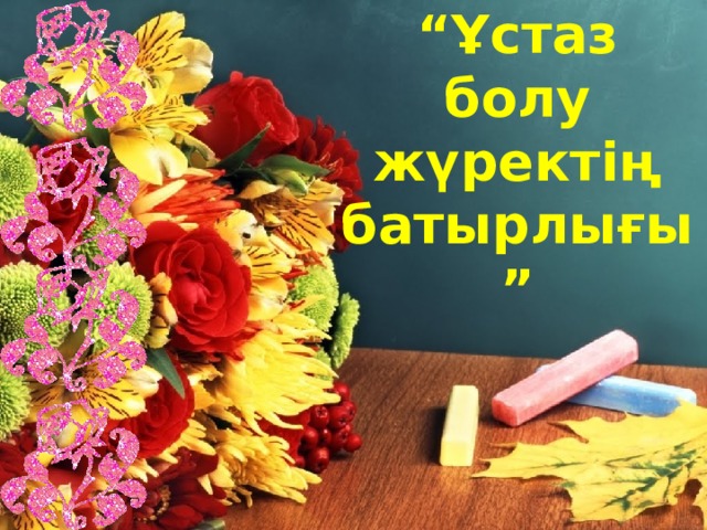 “ Ұстаз болу жүректің батырлығы ” 