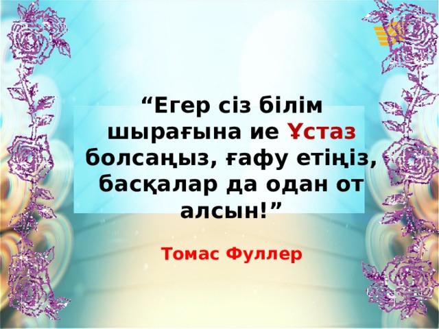 “ Егер сіз білім шырағына ие Ұстаз болсаңыз, ғафу етіңіз, басқалар да одан от алсын!”  Томас Фуллер 