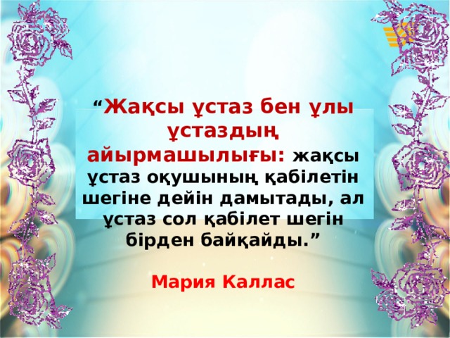 “ Жақсы ұстаз бен ұлы ұстаздың айырмашылығы: жақсы ұстаз оқушының қабілетін шегіне дейін дамытады, ал ұстаз сол қабілет шегін бірден байқайды.”  Мария Каллас 