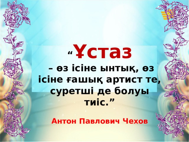 “ Ұстаз – өз ісіне ынтық, өз ісіне ғашық артист те, суретші де болуы тиіс.”  Антон Павлович Чехов 