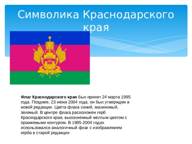Символика Краснодарского края Флаг Краснодарского края был принят 24 марта 1995 года. Позднее, 23 июня 2004 года, он был утвержден в новой редакции. Цвета флага синий, малиновый, зеленый. В центре флага расположен герб Краснодарского края, выполненный желтым цветом с оранжевыми контуром. В 1995-2004 годах использовался аналогичный флаг с изображением герба в старой редакции 