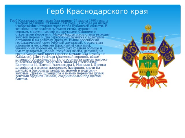 Герб Краснодарского края Герб Краснодарского края был принят 24 марта 1995 года, а в новой редакции 23 июня 2004 года. В основе он имеет изображение исторического герба Кубанской области. В зеленом щите золотая зубчатая стена, мурованная черным, с двумя такими же круглыми башнями и открытыми воротами. Между башен из-за стены выходят золотой пернач и два серебряных бунчука с золотыми остриями и на золотых древках. Выше российский геральдический орел (черный двуглавый, с золотыми клювами и червлеными (красными) языками), увенчанный коронами, из которых средняя больше и имеет лазоревые (синие, голубые) ленты, несущий на груди Кавказский крест (крест с мечами «За службу на Кавказе»). Щит увенчан княжеской короной, выше - штандарт Александра II. По сторонам за щитом накрест положены четыре лазоревых знамени с вензелями Екатерины II, Павла I, Александра I, Николая I. Древки штандарта и знамен лазоревые, навершия, кисти на шнурах и бахрома штандарта, знамен и подтоки - золотые. Древки штандарта и знамен перевиты двумя лентами орденов Ленина, соединенными под щитом бантом.  