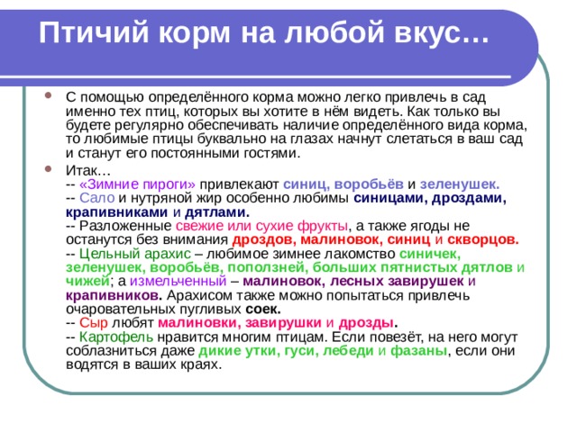 Птичий корм на любой вкус…   С помощью определённого корма можно легко привлечь в сад именно тех птиц, которых вы хотите в нём видеть. Как только вы будете регулярно обеспечивать наличие определённого вида корма, то любимые птицы буквально на глазах начнут слетаться в ваш сад и станут его постоянными гостями. Итак…  -- «Зимние пироги» привлекают синиц, воробьёв  и зеленушек.   -- Сало и нутряной жир особенно любимы синицами, дроздами, крапивниками и дятлами.   -- Разложенные свежие или сухие фрукты , а также ягоды не останутся без внимания дроздов, малиновок, синиц и скворцов.   -- Цельный арахис – любимое зимнее лакомство  синичек, зеленушек, воробьёв, поползней, больших пятнистых дятлов и чижей ; а измельченный – малиновок, лесных завирушек и крапивников . Арахисом также можно попытаться привлечь очаровательных пугливых соек.   -- Сыр любят малиновки, завирушки и дрозды .   -- Картофель нравится многим птицам. Если повезёт, на него могут соблазниться даже дикие утки, гуси, лебеди и фазаны , если они водятся в ваших краях. 