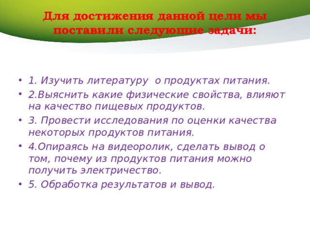 Для достижения данной цели мы поставили следующие задачи:   1. Изучить литературу о продуктах питания. 2.Выяснить какие физические свойства, влияют на качество пищевых продуктов. 3. Провести исследования по оценки качества некоторых продуктов питания. 4.Опираясь на видеоролик, сделать вывод о том, почему из продуктов питания можно получить электричество. 5. Обработка результатов и вывод. 