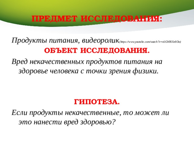 ПРЕДМЕТ ИССЛЕДОВАНИЯ: Продукты питания, видеоролик (https://www.youtube.com/watch?v=n5Gh9XXe6Oo) ОБЪЕКТ ИССЛЕДОВАНИЯ. Вред некачественных продуктов питания на здоровье человека с точки зрения физики.    ГИПОТЕЗА. Если продукты некачественные, то может ли это нанести вред здоровью?  