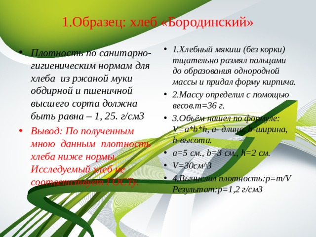 1.Образец: хлеб «Бородинский»   1.Хлебный мякиш (без корки) тщательно размял пальцами до образования однородной массы и придал форму кирпича. 2.Массу определил с помощью весов.m=36 г. 3.Объём нашел по формуле: V=a*b*h, а- длина, b-ширина, h-высота. а=5 см., b=3 см., h=2 см. V=30см^3 4.Вычислил плотность:p=m/V  Результат:p=1,2 г/см3  Плотность по санитарно- гигиеническим нормам для хлеба из ржаной муки обдирной и пшеничной высшего сорта должна быть равна – 1, 25. г/см3 Вывод: По полученным мною данным плотность хлеба ниже нормы. Исследуемый хлеб не соответствует ГОСТу. 
