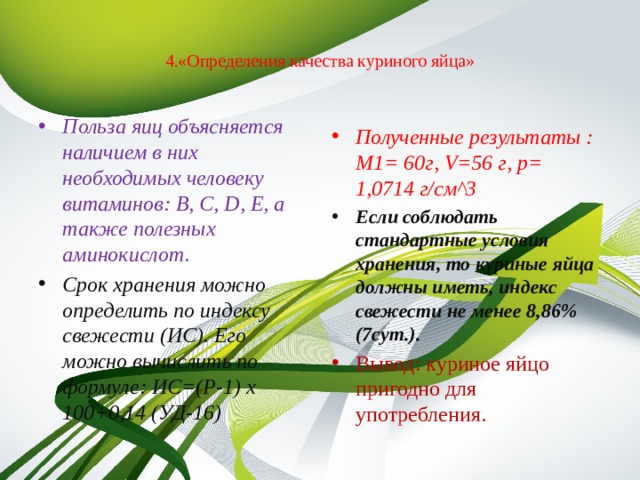  4.«Определения качества куриного яйца»   Польза яиц объясняется наличием в них необходимых человеку витаминов: В, С, D, Е, а также полезных аминокислот. Срок хранения можно определить по индексу свежести (ИС). Его можно вычислить по формуле: ИС=(P-1) x 100+0,14 (УД-16) Полученные результаты : M1= 60г, V=56 г, p= 1,0714 г/см^3 Если соблюдать стандартные условия хранения, то куриные яйца должны иметь, индекс свежести не менее 8,86% (7сут.). Вывод: куриное яйцо пригодно для употребления. 