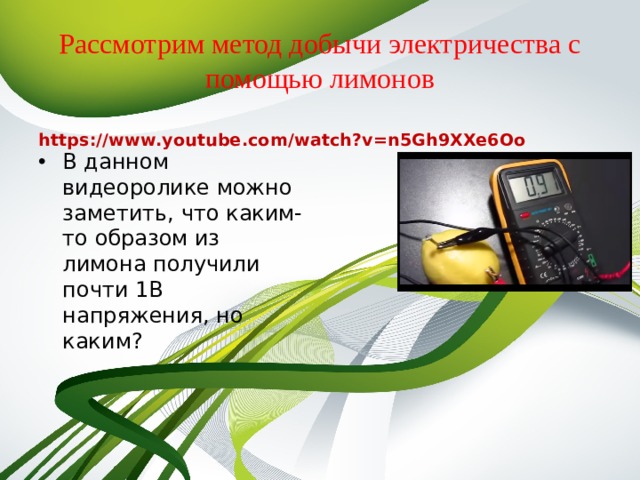 Рассмотрим метод добычи электричества с помощью лимонов https://www.youtube.com/watch?v=n5Gh9XXe6Oo В данном видеоролике можно заметить, что каким-то образом из лимона получили почти 1В напряжения, но каким? 