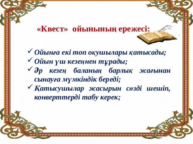 «Квест» ойынының ережесі:     Ойынға екі топ оқушылары қатысады; Ойын үш кезеңнен тұрады; Әр кезең баланың барлық жағынан сынауға мүмкіндік береді; Қатысушылар жасырын сөзді шешіп, конверттерді табу керек; 