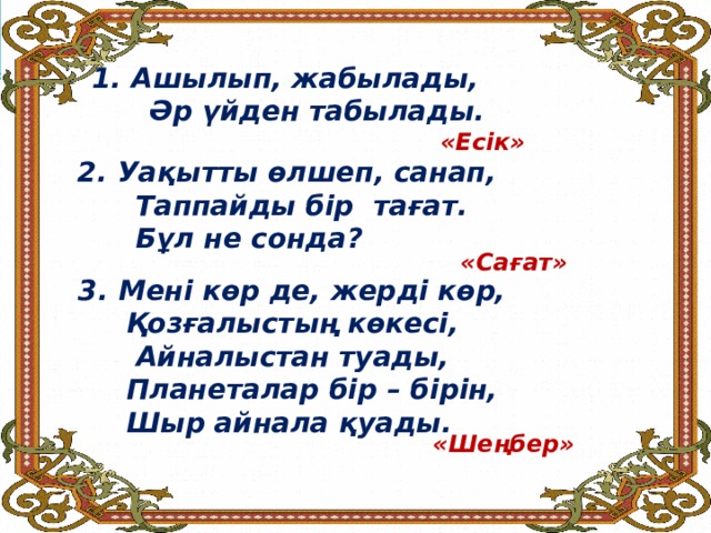 Ашылып, жабылады,  Әр үйден табылады.     «Есік» Уақытты өлшеп, санап,  Таппайды бір тағат.  Бұл не сонда? «Сағат» Мені көр де, жерді көр,  Қозғалыстың көкесі,  Айналыстан туады,  Планеталар бір – бірін,  Шыр айнала қуады. «Шеңбер» 