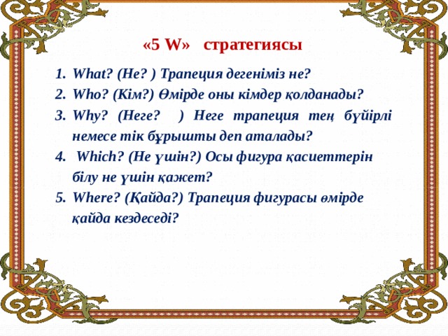 «5 W» стратегиясы      What? (Не? ) Трапеция дегеніміз не? Who? (Кім?) Өмірде оны кімдер қолданады? Why? (Неге? ) Неге трапеция тең бүйірлі немесе тік бұрышты деп аталады?  Which? (Не үшін?) Осы фигура қасиеттерін білу не үшін қажет? Where? (Қайда?) Трапеция фигурасы өмірде қайда кездеседі? 