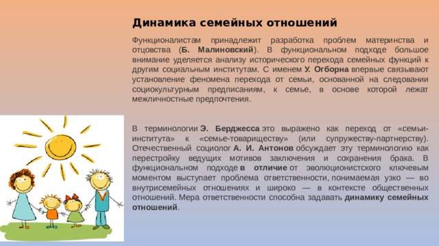 Динамика семейных отношений Функционалистам принадлежит разработка проблем материнства и отцовства ( Б. Малиновский ). В функциональном подходе большое внимание уделяется анализу исторического перехода семейных функций к другим социальным институтам. С именем  У. Огборна  впервые связывают установление феномена перехода от семьи, основанной на следовании социокультурным предписаниям, к семье, в основе которой лежат межличностные предпочтения.  В терминологии  Э. Берджесса  это выражено как переход от «семьи-института» к «семье-товариществу» (или супружеству-партнерству). Отечественный социолог  А. И. Антонов  обсуждает эту терминологию как перестройку ведущих мотивов заключения и сохранения брака. В функциональном подходе  в отличие  от эволюционистского ключевым моментом выступает проблема ответственности, понимаемая узко — во внутрисемейных отношениях и широко — в контексте общественных отношений. Мера ответственности способна задавать  динамику семейных отношений .  