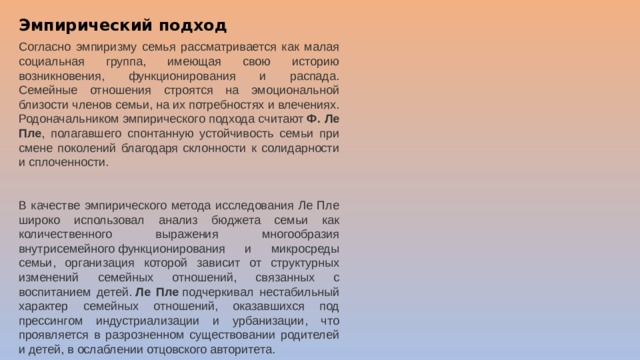 Эмпирический подход Согласно эмпиризму семья рассматривается как малая социальная группа, имеющая свою историю возникновения, функционирования и распада. Семейные отношения строятся на эмоциональной близости членов семьи, на их потребностях и влечениях. Родоначальником эмпирического подхода считают  Ф. Ле Пле , полагавшего спонтанную устойчивость семьи при смене поколений благодаря склонности к солидарности и сплоченности.  В качестве эмпирического метода исследования Ле Пле широко использовал анализ бюджета семьи как количественного выражения многообразия внутрисемейного функционирования и микросреды семьи, организация которой зависит от структурных изменений семейных отношений, связанных с воспитанием детей.  Ле Пле  подчеркивал нестабильный характер семейных отношений, оказавшихся под прессингом индустриализации и урбанизации, что проявляется в разрозненном существовании родителей и детей, в ослаблении отцовского авторитета.  