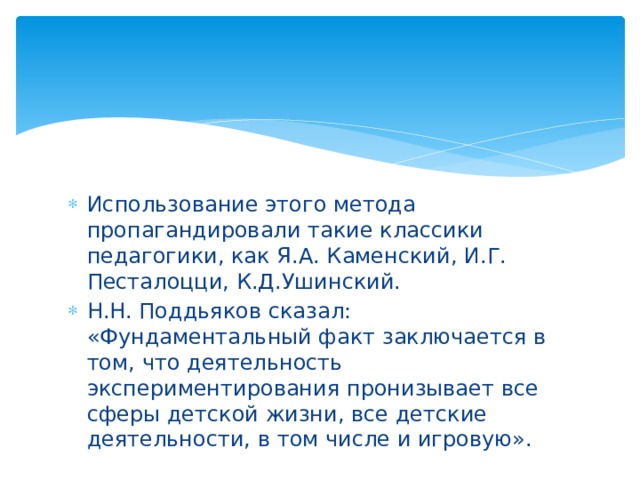 Использование этого метода пропагандировали такие классики педагогики, как Я.А. Каменский, И.Г. Песталоцци, К.Д.Ушинский. Н.Н. Поддьяков сказал: «Фундаментальный факт заключается в том, что деятельность экспериментирования пронизывает все сферы детской жизни, все детские деятельности, в том числе и игровую». 