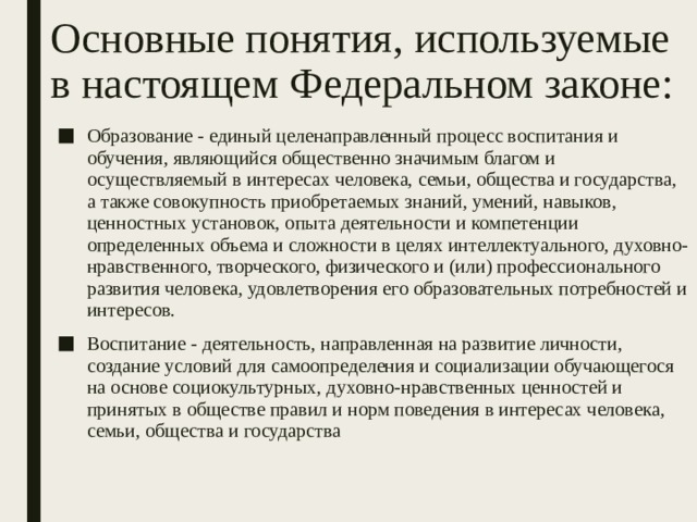 Основные понятия, используемые в настоящем Федеральном законе:  Образование - единый целенаправленный процесс воспитания и обучения, являющийся общественно значимым благом и осуществляемый в интересах человека, семьи, общества и государства, а также совокупность приобретаемых знаний, умений, навыков, ценностных установок, опыта деятельности и компетенции определенных объема и сложности в целях интеллектуального, духовно-нравственного, творческого, физического и (или) профессионального развития человека, удовлетворения его образовательных потребностей и интересов. Воспитание - деятельность, направленная на развитие личности, создание условий для самоопределения и социализации обучающегося на основе социокультурных, духовно-нравственных ценностей и принятых в обществе правил и норм поведения в интересах человека, семьи, общества и государства 