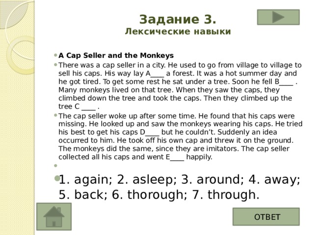 Задание 3.  Лексические навыки   A Cap Seller and the Monkeys There was a cap seller in a city. He used to go from village to village to sell his caps. His way lay A____ a forest. It was a hot summer day and he got tired. To get some rest he sat under a tree. Soon he fell B____ . Many monkeys lived on that tree. When they saw the caps, they climbed down the tree and took the caps. Then they climbed up the tree C ____ . The cap seller woke up after some time. He found that his caps were missing. He looked up and saw the monkeys wearing his caps. He tried his best to get his caps D____ but he couldn’t. Suddenly an idea occurred to him. He took off his own cap and threw it on the ground. The monkeys did the same, since they are imitators. The cap seller collected all his caps and went E____ happily.   1. again; 2. asleep; 3. around; 4. away; 5. back; 6. thorough; 7. through. ОТВЕТ