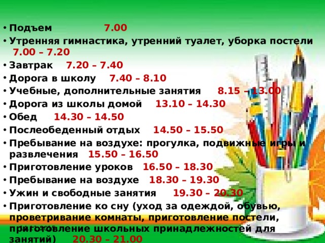 Подъем 7.00 Утренняя гимнастика, утренний туалет, уборка постели 7.00 – 7.20 Завтрак 7.20 – 7.40 Дорога в школу 7.40 – 8.10 Учебные, дополнительные занятия 8.15 – 13.00 Дорога из школы домой 13.10 – 14.30 Обед 14.30 – 14.50 Послеобеденный отдых 14.50 – 15.50 Пребывание на воздухе: прогулка, подвижные игры и развлечения 15.50 – 16.50 Приготовление уроков 16.50 – 18.30 Пребывание на воздухе 18.30 – 19.30 Ужин и свободные занятия 19.30 – 20.30 Приготовление ко сну (уход за одеждой, обувью, проветривание комнаты, приготовление постели, приготовление школьных принадлежностей для занятий) 20.30 – 21.00 Сон 21.00 – 7.00 14.11.2015 