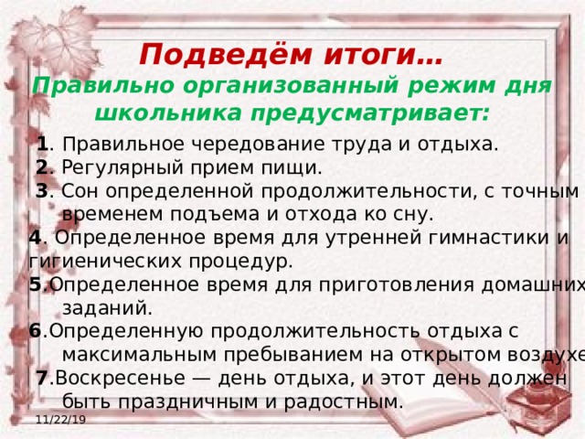 Подведём итоги… Правильно организованный режим дня школьника предусматривает:  1 . Правильное чередование труда и отдыха.  2 . Регулярный прием пищи.  3 . Сон определенной продолжительности, с точным временем подъема и отхода ко сну. 4 . Определенное время для утренней гимнастики и гигиенических процедур. 5 .Определенное время для приготовления домашних заданий. 6 .Определенную продолжительность отдыха с максимальным пребыванием на открытом воздухе.  7 .Воскресенье — день отдыха, и этот день должен быть праздничным и радостным. 11/22/19 