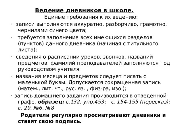 Ведение дневников в школе.   Единые требования к их ведению: ·  записи выполняются аккуратно, разборчиво, грамотно, чернилами синего цвета; ·   требуется заполнение всех имеющихся разделов (пунктов) данного дневника (начиная с титульного листа); ·  сведения о расписании уроков, звонков, названий предметов, фамилий преподавателей заполняются под руководством учителя; ·  названия месяца и предметов следует писать с маленькой буквы. Допускается сокращенная запись (матем., лит. чт., рус. яз. , физ-ра, изо ); · запись домашнего задания производится в отведенной графе. образец: с.132, упр.453 ; с. 154-155 (пересказ); с. 29, №6, №8       Родители регулярно просматривают дневники и ставят свою подпись.  