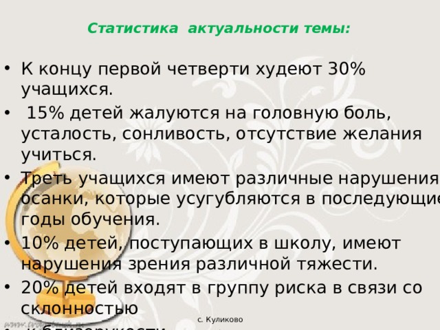                            Статистика  актуальности темы:   К концу первой четверти худеют 30% учащихся.  15% детей жалуются на головную боль, усталость, сонливость, отсутствие желания учиться. Треть учащихся имеют различные нарушения осанки, которые усугубляются в последующие годы обучения. 10% детей, поступающих в школу, имеют нарушения зрения различной тяжести. 20% детей входят в группу риска в связи со склонностью  к близорукости. Лишь 24% ребят выдерживают ночной норматив сна. Ежедневно дети не досыпают от 1,5 часов до получаса. с. Куликово . 