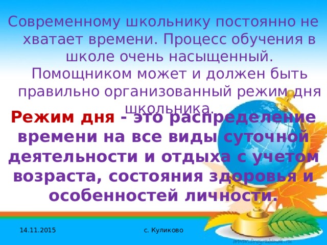Современному школьнику постоянно не хватает времени. Процесс обучения в школе очень насыщенный. Помощником может и должен быть правильно организованный режим дня школьника. Режим дня  - это распределение времени на все виды суточной деятельности и отдыха с учетом возраста, состояния здоровья и особенностей личности. 14.11.2015 с. Куликово 