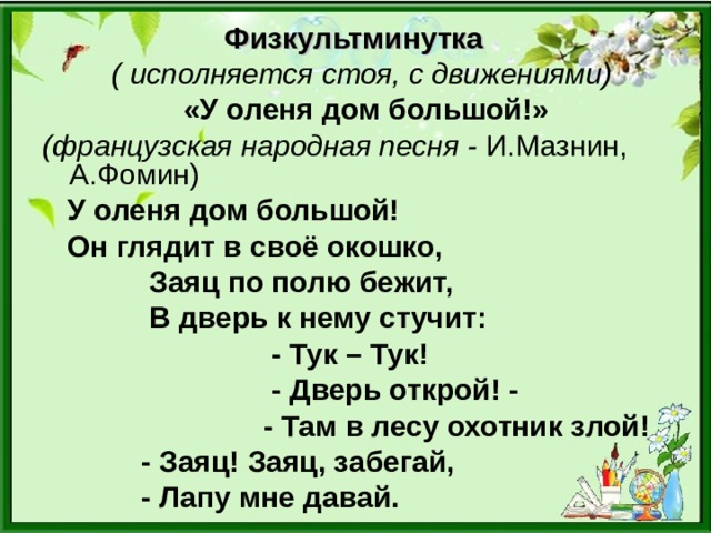 Физкультминутка  ( исполняется стоя, с движениями)  «У оленя дом большой!»  (французская народная песня - И.Мазнин, А.Фомин)  У оленя дом большой!  Он глядит в своё окошко,  Заяц по полю бежит,  В дверь к нему стучит:  - Тук – Тук!  - Дверь открой! -  - Там в лесу охотник злой!  - Заяц! Заяц, забегай,  - Лапу мне давай.  