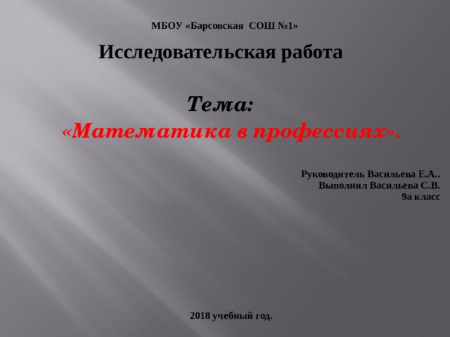 Исследовательская работа  Тема:  «Математика в профессиях».  Руководитель Васильева Е.А.. Выполнил Васильева С.В. 9а класс      2018 учебный год. МБОУ «Барсовская СОШ №1» 