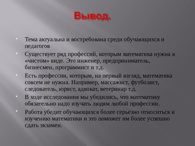 Тема актуальна и востребована среди обучающихся и педагогов Существует ряд профессий, которым математика нужна в «чистом» виде. Это инженер, предприниматель, бизнесмен, программист и т.д. Есть профессии, которым, на первый взгляд, математика совсем не нужна. Например, массажист, футболист, следователь, юрист, адвокат, ветеринар т.д. В ходе исследования мы убедились, что математику обязательно надо изучать людям любой профессии. Работа убедит обучающихся более серьезно относиться к изучению математики и это поможет им более успешно сдать экзамен. 