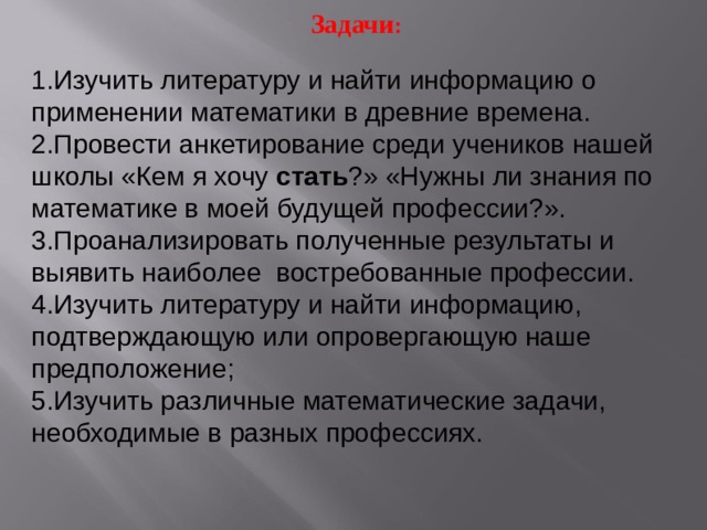 Задачи : Изучить литературу и найти информацию о применении математики в древние времена. Провести анкетирование среди учеников нашей школы «Кем я хочу стать ?» «Нужны ли знания по математике в моей будущей профессии?». Проанализировать полученные результаты и выявить наиболее востребованные профессии. Изучить литературу и найти информацию, подтверждающую или опровергающую наше предположение; Изучить различные математические задачи, необходимые в разных профессиях. 