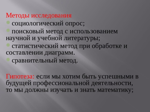 Методы исследования социологический опрос; поисковый метод с использованием научной и учебной литературы; статистический метод при обработке и составлении диаграмм. сравнительный метод. Гипотеза: если мы хотим быть успешными в будущей профессиональной деятельности, то мы должны изучать и знать математику; 
