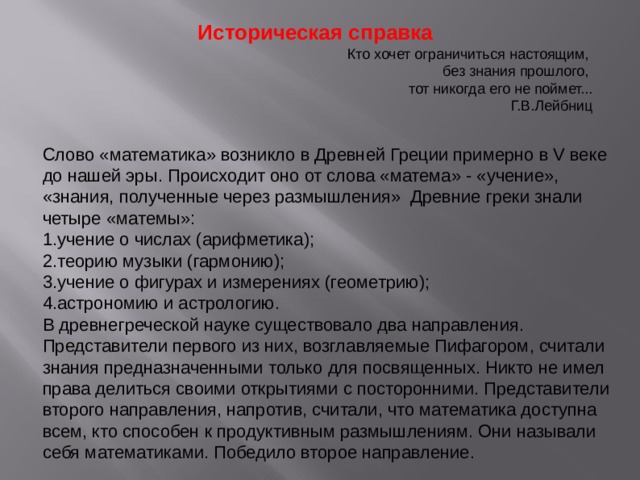 Историческая справка Кто хочет ограничиться настоящим, без знания прошлого, тот никогда его не поймет... Г.В.Лейбниц Слово «математика» возникло в Древней Греции примерно в V веке до нашей эры. Происходит оно от слова «матема» - «учение», «знания, полученные через размышления» Древние греки знали четыре «матемы»: учение о числах (арифметика); теорию музыки (гармонию); учение о фигурах и измерениях (геометрию); астрономию и астрологию. В древнегреческой науке существовало два направления. Представители первого из них, возглавляемые Пифагором, считали знания предназначенными только для посвященных. Никто не имел права делиться своими открытиями с посторонними. Представители второго направления, напротив, считали, что математика доступна всем, кто способен к продуктивным размышлениям. Они называли себя математиками. Победило второе направление. 