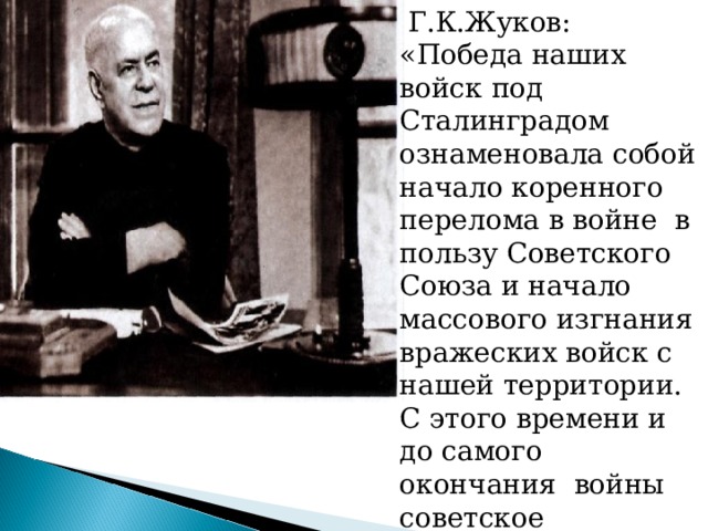  Г.К.Жуков: «Победа наших войск под Сталинградом ознаменовала собой начало коренного перелома в войне в пользу Советского Союза и начало массового изгнания вражеских войск с нашей территории. С этого времени и до самого окончания войны советское командование полностью овладело стратегической инициативой». 
