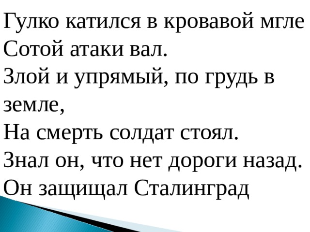 Гулко катился в кровавой мгле Сотой атаки вал. Злой и упрямый, по грудь в земле, На смерть солдат стоял. Знал он, что нет дороги назад. Он защищал Сталинград  