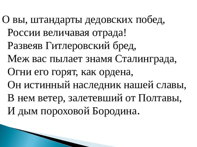 О вы, штандарты дедовских побед,  России величавая отрада!  Развеяв Гитлеровский бред,  Меж вас пылает знамя Сталинграда,  Огни его горят, как ордена,  Он истинный наследник нашей славы,  В нем ветер, залетевший от Полтавы,  И дым пороховой Бородина . 