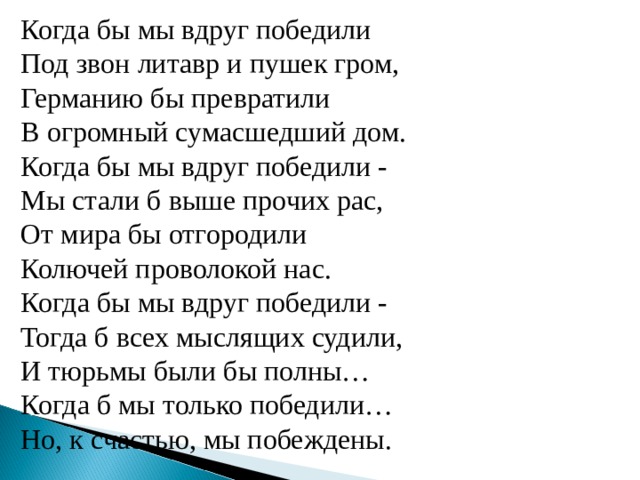  Когда бы мы вдруг победили  Под звон литавр и пушек гром,  Германию бы превратили  В огромный сумасшедший дом.  Когда бы мы вдруг победили -  Мы стали б выше прочих рас,  От мира бы отгородили  Колючей проволокой нас.  Когда бы мы вдруг победили -  Тогда б всех мыслящих судили,  И тюрьмы были бы полны…  Когда б мы только победили…  Но, к счастью, мы побеждены.  