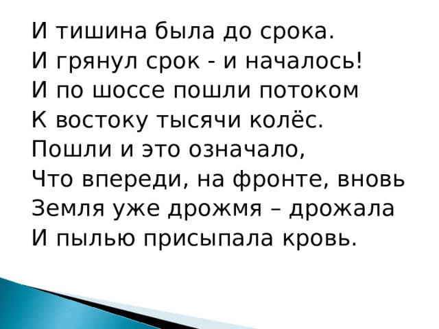 И тишина была до срока. И грянул срок - и началось! И по шоссе пошли потоком К востоку тысячи колёс. Пошли и это означало, Что впереди, на фронте, вновь Земля уже дрожмя – дрожала И пылью присыпала кровь. 