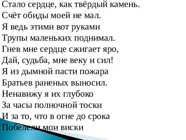 Стало сердце, как твёрдый камень. Счёт обиды моей не мал. Я ведь этими вот руками Трупы маленьких поднимал. Гнев мне сердце сжигает яро, Дай, судьба, мне веку и сил! Я из дымной пасти пожара Братьев раненых выносил. Ненавижу я их глубоко За часы полночной тоски И за то, что в огне до срока Побелели мои виски  