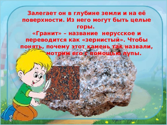 Залегает он в глубине земли и на её поверхности. Из него могут быть целые горы. «Гранит» – название нерусское и переводится как «зернистый». Чтобы понять, почему этот камень так назвали, рассмотрим его с помощью лупы. 