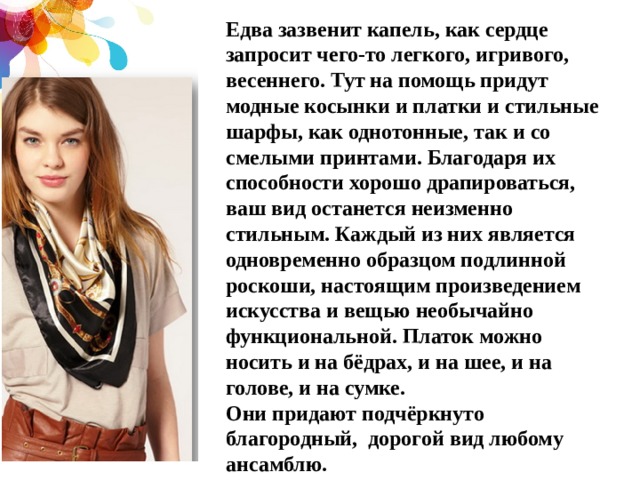 Едва зазвенит капель, как сердце запросит чего-то легкого, игривого, весеннего. Тут на помощь придут модные косынки и платки и стильные шарфы, как однотонные, так и со смелыми принтами. Благодаря их способности хорошо драпироваться, ваш вид останется неизменно стильным. Каждый из них является одновременно образцом подлинной роскоши, настоящим произведением искусства и вещью необычайно функциональной. Платок можно носить и на бёдрах, и на шее, и на голове, и на сумке. Они придают подчёркнуто благородный, дорогой вид любому ансамблю. 