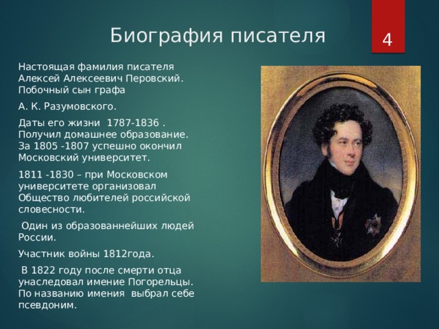  Биография писателя Настоящая фамилия писателя Алексей Алексеевич Перовский. Побочный сын графа А. К. Разумовского. Даты его жизни 1787-1836 . Получил домашнее образование. За 1805 -1807 успешно окончил Московский университет. 1811 -1830 – при Московском университете организовал Общество любителей российской словесности.  Один из образованнейших людей России. Участник войны 1812года.  В 1822 году после смерти отца унаследовал имение Погорельцы. По названию имения выбрал себе псевдоним. 