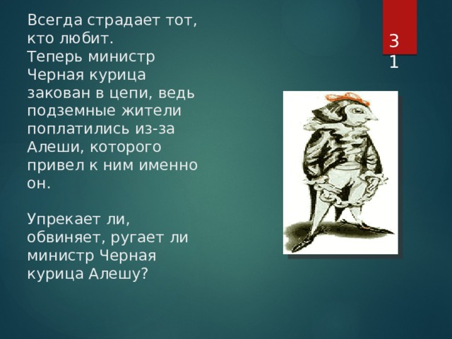  Всегда страдает тот, кто любит.  Теперь министр Черная курица закован в цепи, ведь подземные жители поплатились из-за Алеши, которого привел к ним именно он.   Упрекает ли,  обвиняет, ругает ли министр Черная курица Алешу?    