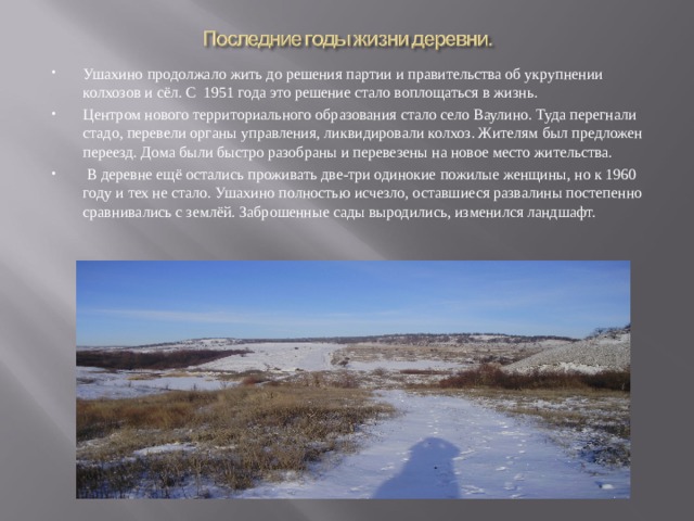 Ушахино продолжало жить до решения партии и правительства об укрупнении колхозов и сёл. С 1951 года это решение стало воплощаться в жизнь. Центром нового территориального образования стало село Ваулино. Туда перегнали стадо, перевели органы управления, ликвидировали колхоз. Жителям был предложен переезд. Дома были быстро разобраны и перевезены на новое место жительства.  В деревне ещё остались проживать две-три одинокие пожилые женщины, но к 1960 году и тех не стало. Ушахино полностью исчезло, оставшиеся развалины постепенно сравнивались с землёй. Заброшенные сады выродились, изменился ландшафт.  